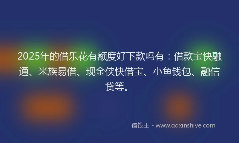 2025年的借乐花有额度好下款吗有：借款宝快融通、米族易借、现金侠快借宝、小鱼钱包、融信贷等。