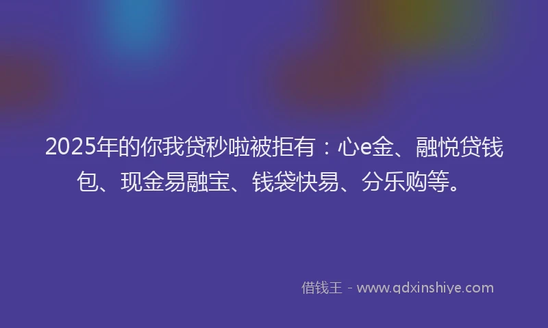 2025年的你我贷秒啦被拒有：心e金、融悦贷钱包、现金易融宝、钱袋快易、分乐购等。