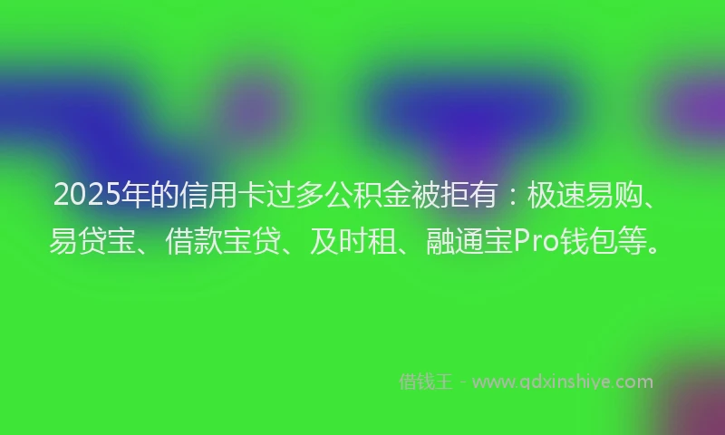2025年的信用卡过多公积金被拒有：极速易购、易贷宝、借款宝贷、及时租、融通宝Pro钱包等。