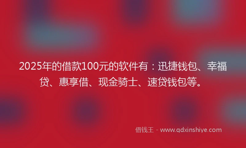 2025年的借款100元的软件有：迅捷钱包、幸福贷、惠享借、现金骑士、速贷钱包等。