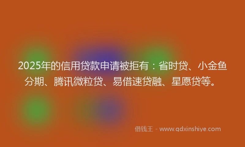 2025年的信用贷款申请被拒有：省时贷、小金鱼分期、腾讯微粒贷、易借速贷融、星愿贷等。