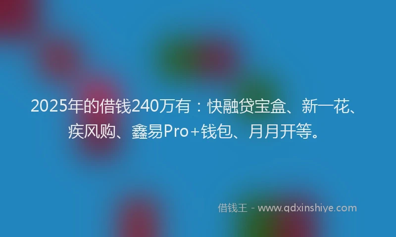 2025年的借钱240万有：快融贷宝盒、新一花、疾风购、鑫易Pro+钱包、月月开等。