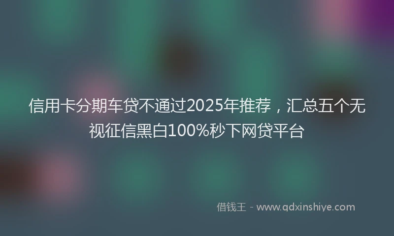 信用卡分期车贷不通过2025年推荐，汇总五个无视征信黑白100%秒下网贷平台