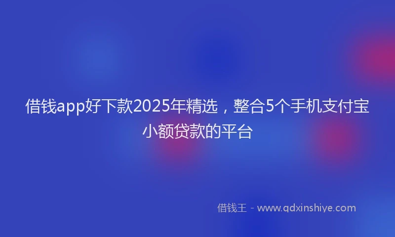 借钱app好下款2025年精选，整合5个手机支付宝小额贷款的平台