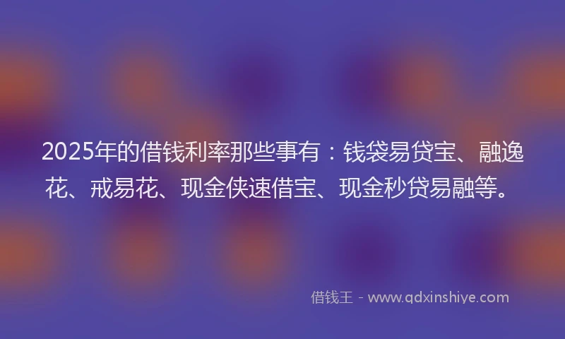 2025年的借钱利率那些事有：钱袋易贷宝、融逸花、戒易花、现金侠速借宝、现金秒贷易融等。