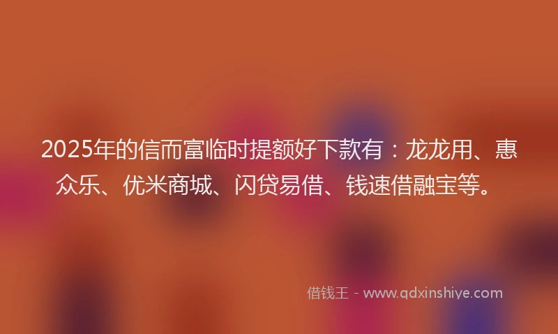 2025年的信而富临时提额好下款有：龙龙用、惠众乐、优米商城、闪贷易借、钱速借融宝等。