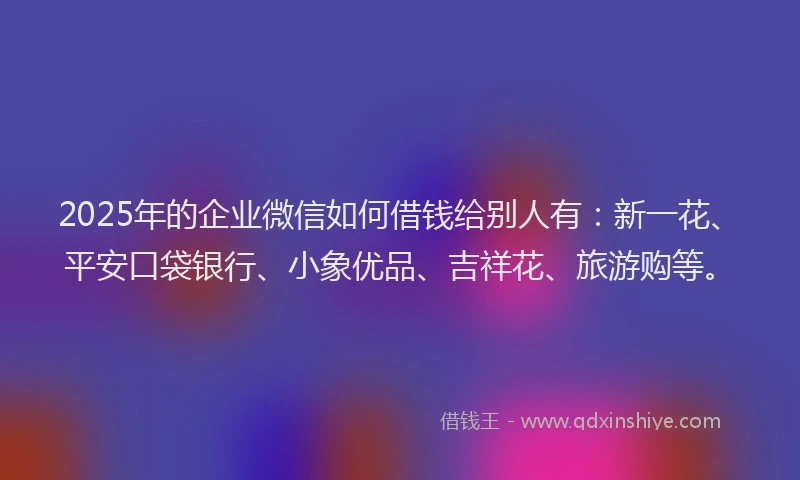 2025年的企业微信如何借钱给别人有：新一花、平安口袋银行、小象优品、吉祥花、旅游购等。
