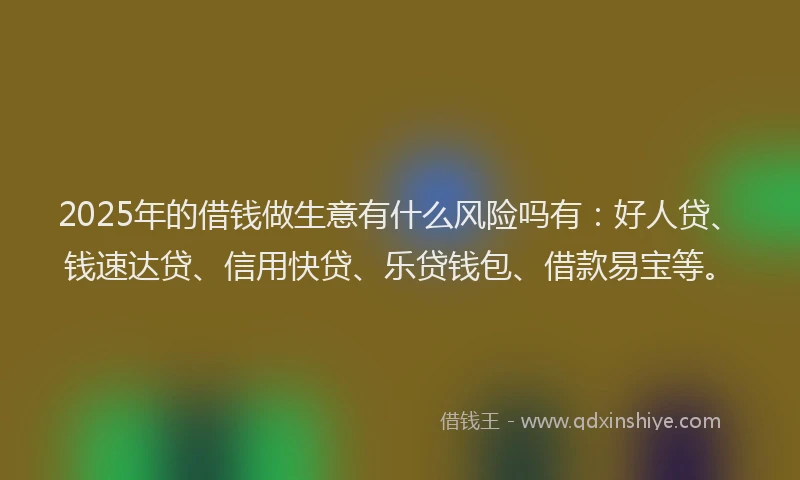 2025年的借钱做生意有什么风险吗有：好人贷、钱速达贷、信用快贷、乐贷钱包、借款易宝等。