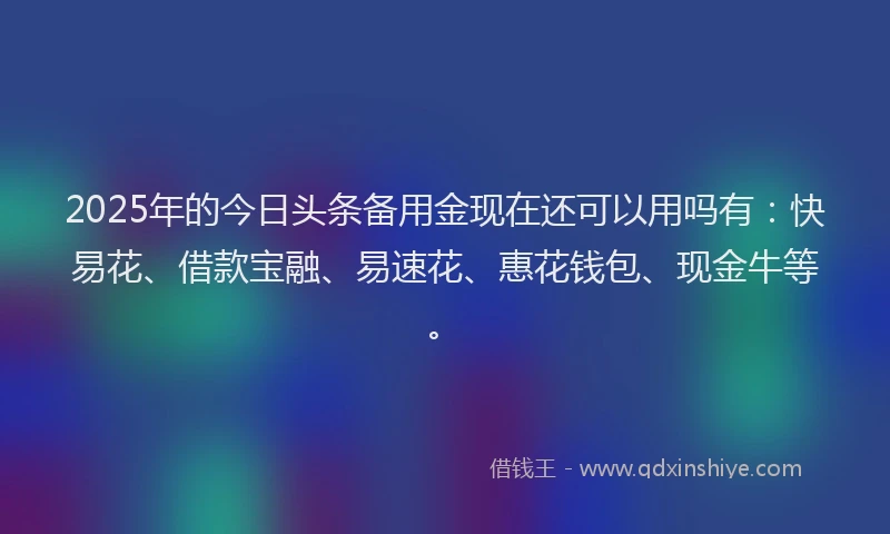 2025年的今日头条备用金现在还可以用吗有：快易花、借款宝融、易速花、惠花钱包、现金牛等。