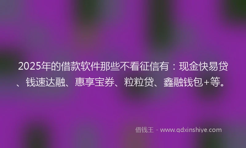 2025年的借款软件那些不看征信有：现金快易贷、钱速达融、惠享宝券、粒粒贷、鑫融钱包+等。