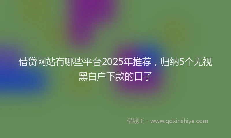 借贷网站有哪些平台2025年推荐，归纳5个无视黑白户下款的口子