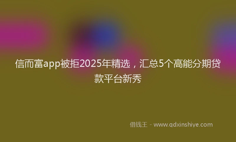 信而富app被拒2025年精选，汇总5个高能分期贷款平台新秀
