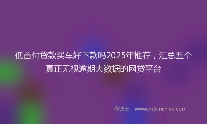 低首付贷款买车好下款吗2025年推荐，汇总五个真正无视逾期大数据的网贷平台