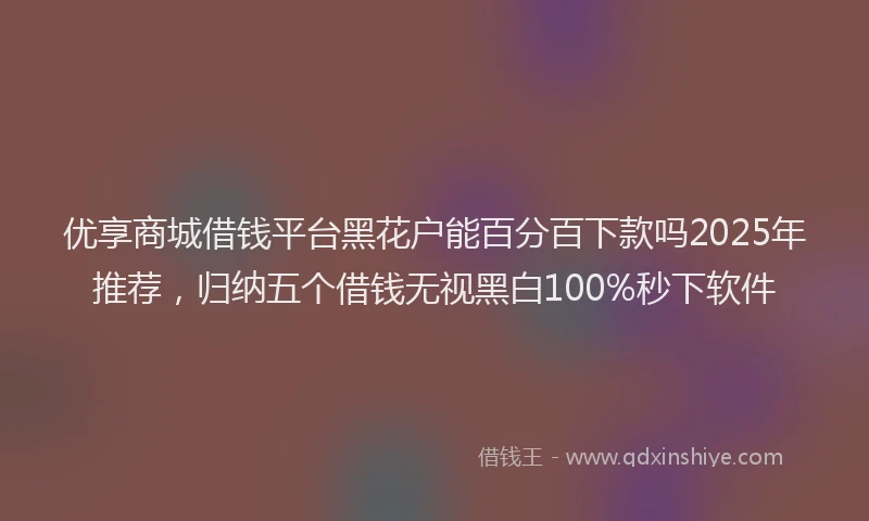 优享商城借钱平台黑花户能百分百下款吗2025年推荐，归纳五个借钱无视黑白100%秒下软件