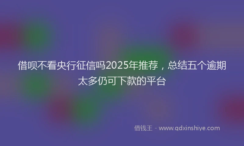 借呗不看央行征信吗2025年推荐，总结五个逾期太多仍可下款的平台