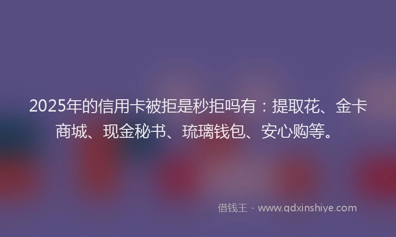 2025年的信用卡被拒是秒拒吗有：提取花、金卡商城、现金秘书、琉璃钱包、安心购等。
