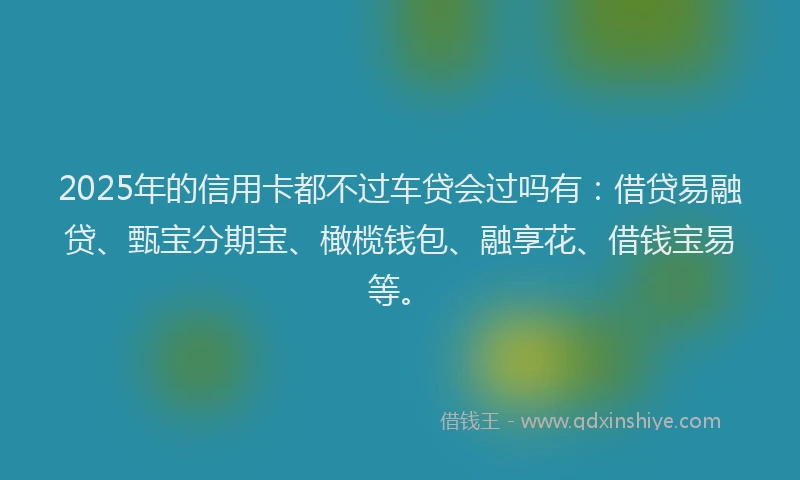 2025年的信用卡都不过车贷会过吗有：借贷易融贷、甄宝分期宝、橄榄钱包、融享花、借钱宝易等。