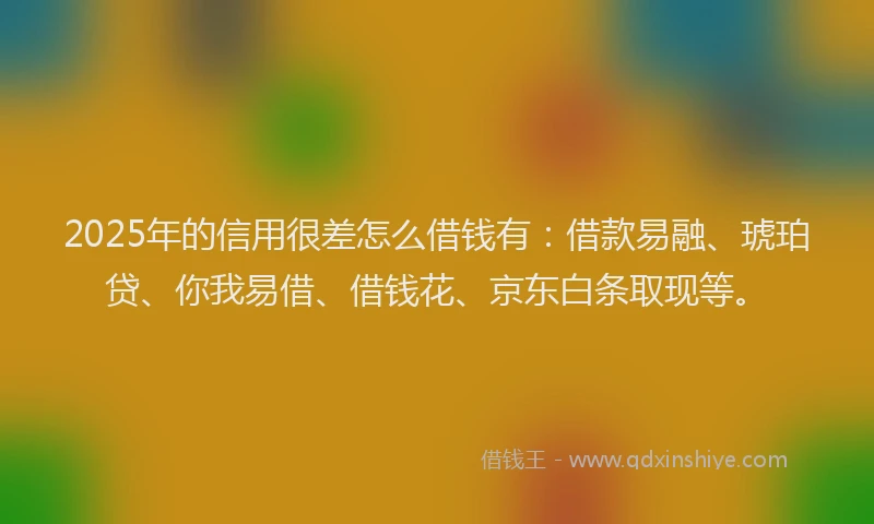 2025年的信用很差怎么借钱有：借款易融、琥珀贷、你我易借、借钱花、京东白条取现等。