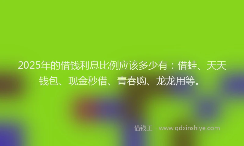2025年的借钱利息比例应该多少有：借蛙、天天钱包、现金秒借、青春购、龙龙用等。