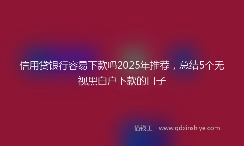 信用贷银行容易下款吗2025年推荐，总结5个无视黑白户下款的口子