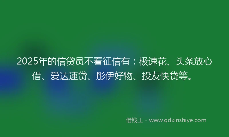 2025年的信贷员不看征信有：极速花、头条放心借、爱达速贷、彤伊好物、投友快贷等。