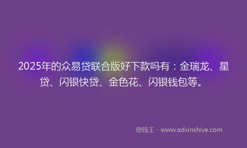 2025年的众易贷联合版好下款吗有：金瑞龙、星贷、闪银快贷、金色花、闪银钱包等。