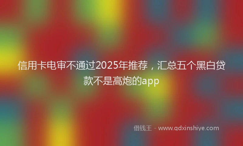 信用卡电审不通过2025年推荐，汇总五个黑白贷款不是高炮的app