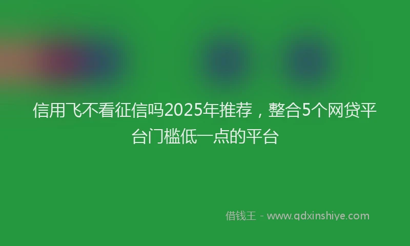 信用飞不看征信吗2025年推荐，整合5个网贷平台门槛低一点的平台