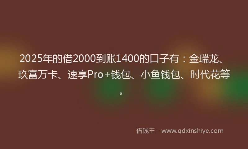 2025年的借2000到账1400的口子有：金瑞龙、玖富万卡、速享Pro+钱包、小鱼钱包、时代花等。