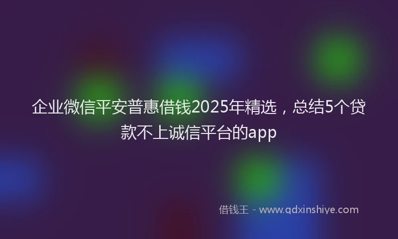 企业微信平安普惠借钱2025年精选，总结5个贷款不上诚信平台的app
