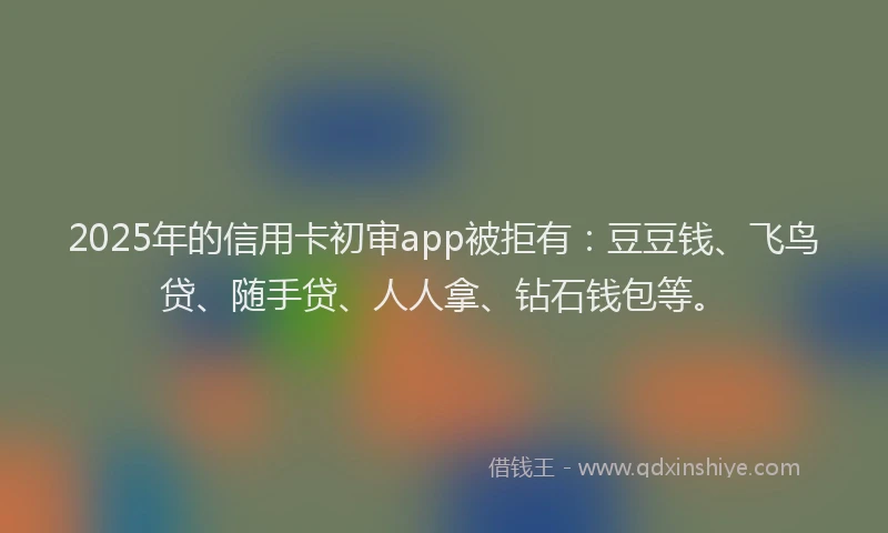 2025年的信用卡初审app被拒有：豆豆钱、飞鸟贷、随手贷、人人拿、钻石钱包等。
