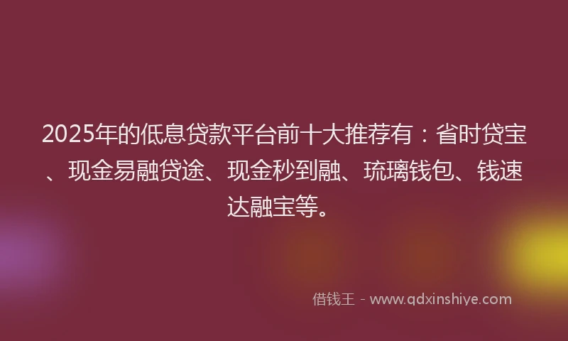 2025年的低息贷款平台前十大推荐有：省时贷宝、现金易融贷途、现金秒到融、琉璃钱包、钱速达融宝等。