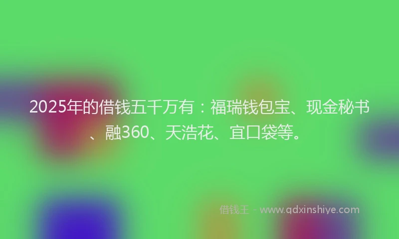 2025年的借钱五千万有：福瑞钱包宝、现金秘书、融360、天浩花、宜口袋等。