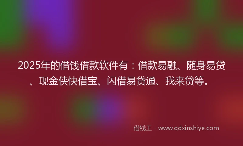 2025年的借钱借款软件有：借款易融、随身易贷、现金侠快借宝、闪借易贷通、我来贷等。