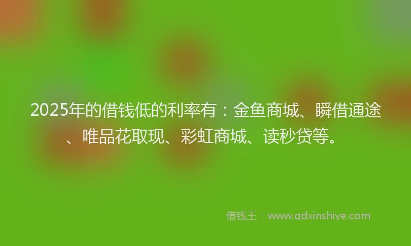 2025年的借钱低的利率有：金鱼商城、瞬借通途、唯品花取现、彩虹商城、读秒贷等。