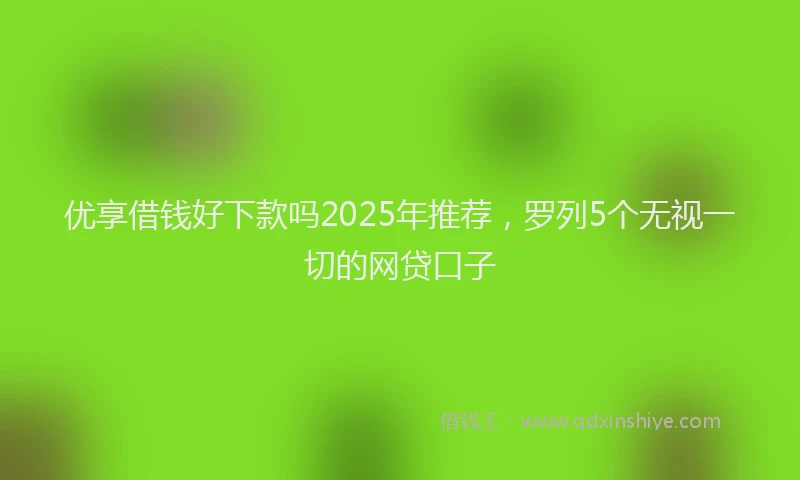 优享借钱好下款吗2025年推荐，罗列5个无视一切的网贷口子