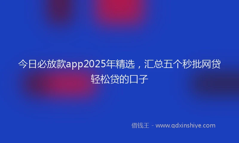 今日必放款app2025年精选，汇总五个秒批网贷轻松贷的口子