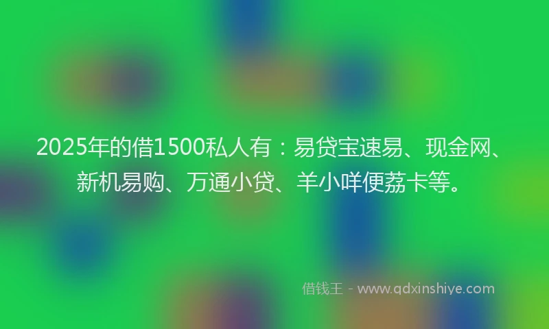 2025年的借1500私人有：易贷宝速易、现金网、新机易购、万通小贷、羊小咩便荔卡等。