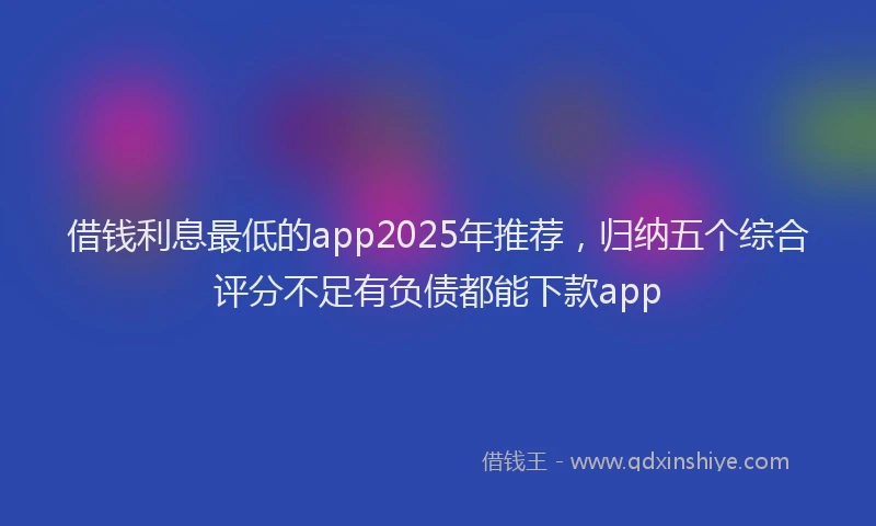 借钱利息最低的app2025年推荐，归纳五个综合评分不足有负债都能下款app