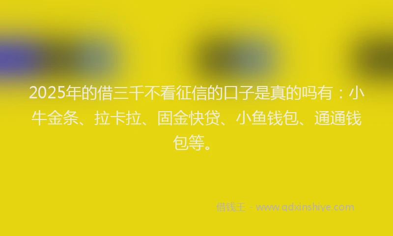 2025年的借三千不看征信的口子是真的吗有：小牛金条、拉卡拉、固金快贷、小鱼钱包、通通钱包等。