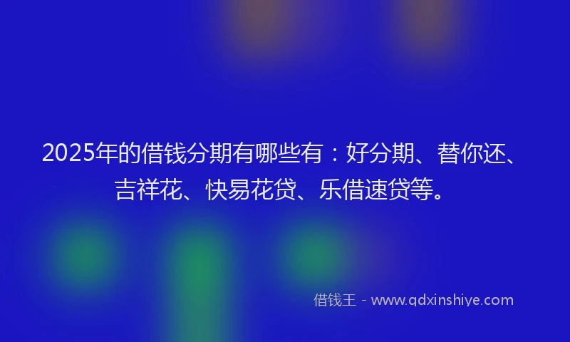 2025年的借钱分期有哪些有：好分期、替你还、吉祥花、快易花贷、乐借速贷等。