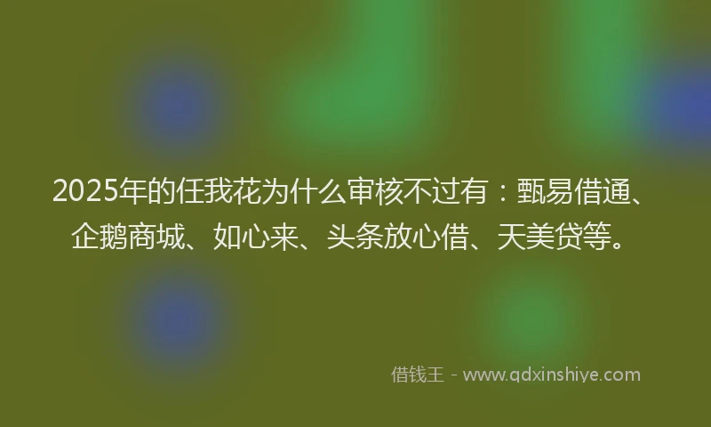 2025年的任我花为什么审核不过有：甄易借通、企鹅商城、如心来、头条放心借、天美贷等。