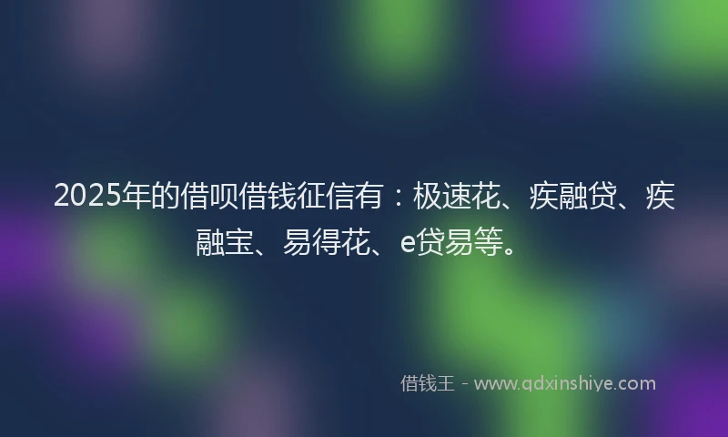 2025年的借呗借钱征信有：极速花、疾融贷、疾融宝、易得花、e贷易等。