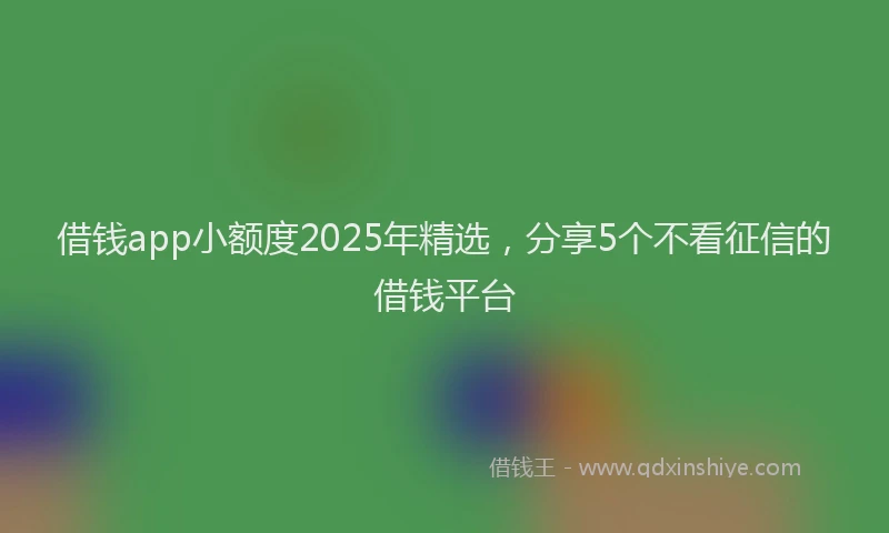 借钱app小额度2025年精选，分享5个不看征信的借钱平台