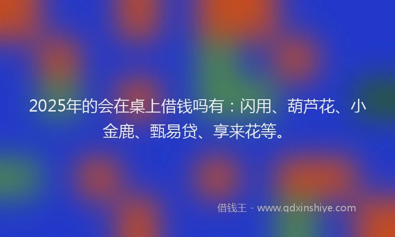 2025年的会在桌上借钱吗有：闪用、葫芦花、小金鹿、甄易贷、享来花等。