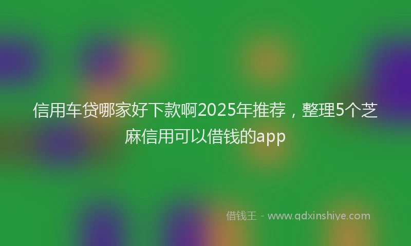 信用车贷哪家好下款啊2025年推荐，整理5个芝麻信用可以借钱的app