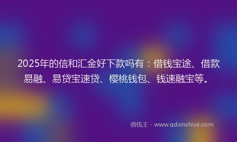 2025年的信和汇金好下款吗有：借钱宝途、借款易融、易贷宝速贷、樱桃钱包、钱速融宝等。