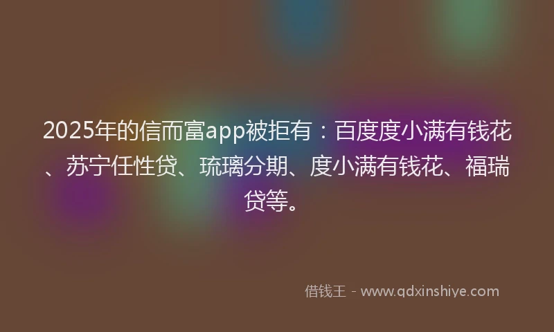 2025年的信而富app被拒有：百度度小满有钱花、苏宁任性贷、琉璃分期、度小满有钱花、福瑞贷等。
