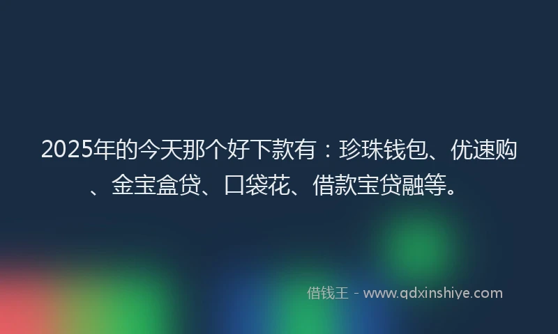 2025年的今天那个好下款有：珍珠钱包、优速购、金宝盒贷、口袋花、借款宝贷融等。