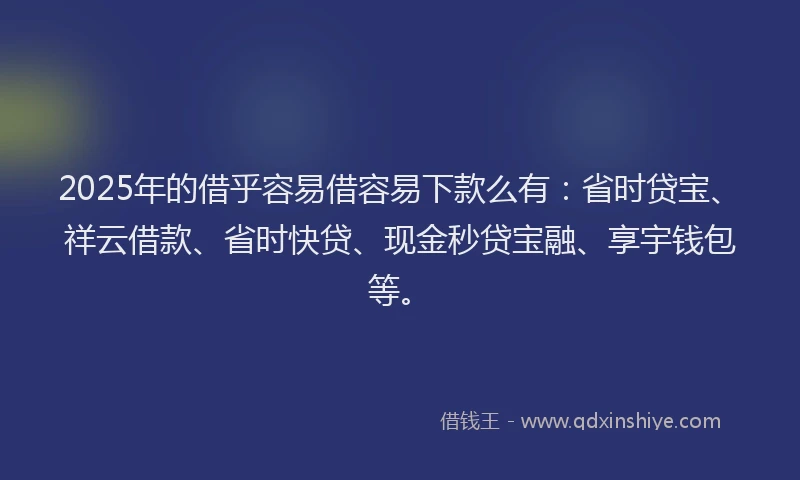 2025年的借乎容易借容易下款么有：省时贷宝、祥云借款、省时快贷、现金秒贷宝融、享宇钱包等。